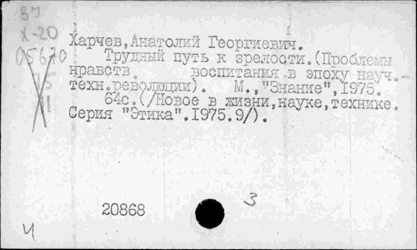 ﻿Харчев,Анатолий Георгиевич.
Трудный путь к зрелости. (Проблем нравств, воспитания в эпоху ЕТ/Ч техн .револшии).	М., "Знание", 19751
„ о^с.(/новое в жизни,науке,технике Серия "Этика".1975.9/).
20868